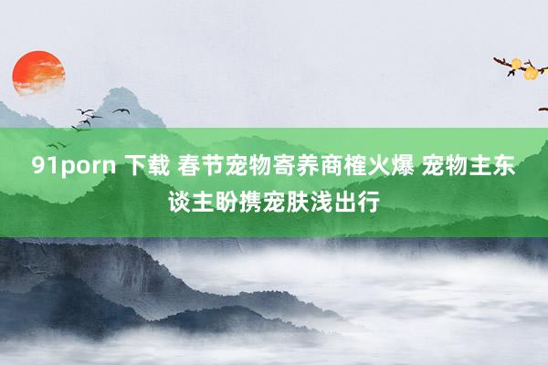 91porn 下载 春节宠物寄养商榷火爆 宠物主东谈主盼携宠肤浅出行