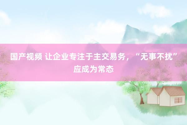 国产视频 让企业专注于主交易务，“无事不扰”应成为常态
