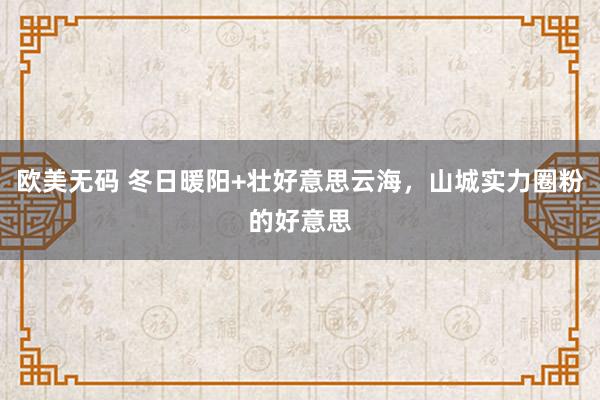 欧美无码 冬日暖阳+壮好意思云海，山城实力圈粉的好意思