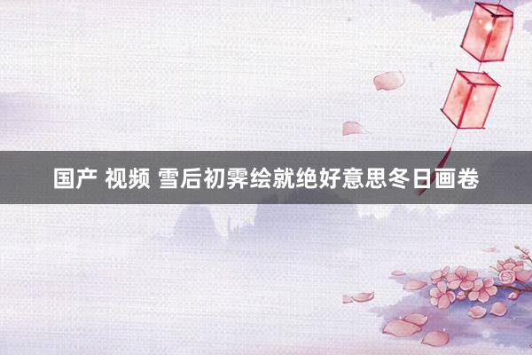 国产 视频 雪后初霁绘就绝好意思冬日画卷