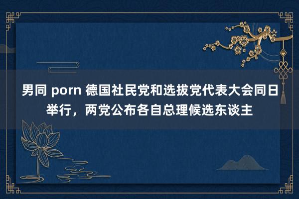 男同 porn 德国社民党和选拔党代表大会同日举行，两党公布各自总理候选东谈主