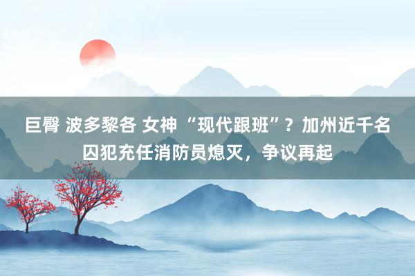 巨臀 波多黎各 女神 “现代跟班”？加州近千名囚犯充任消防员熄灭，争议再起