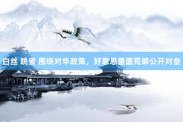 白丝 跳蛋 围绕对华政策，好意思里面荒僻公开对垒