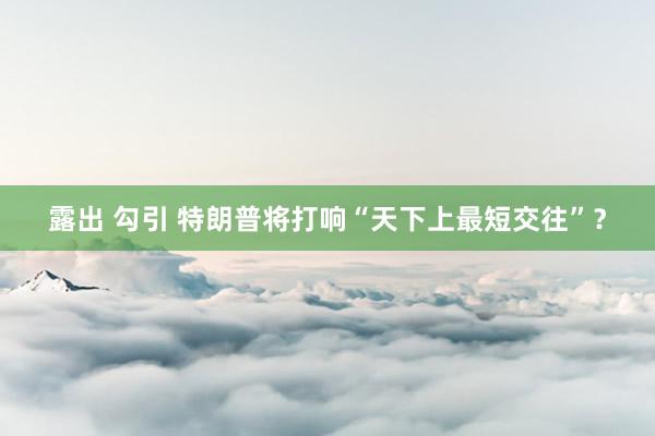 露出 勾引 特朗普将打响“天下上最短交往”？