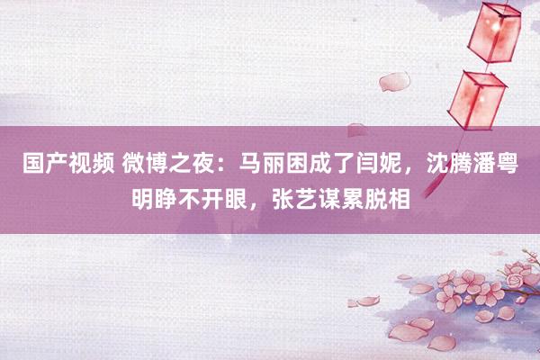 国产视频 微博之夜：马丽困成了闫妮，沈腾潘粤明睁不开眼，张艺谋累脱相