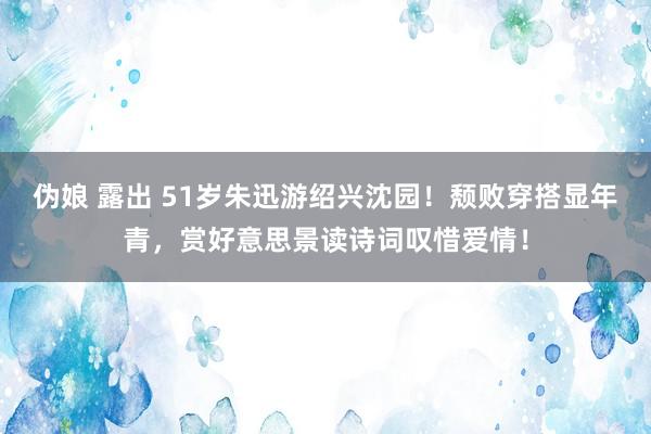 伪娘 露出 51岁朱迅游绍兴沈园！颓败穿搭显年青，赏好意思景读诗词叹惜爱情！