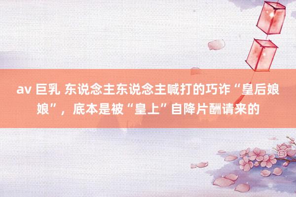 av 巨乳 东说念主东说念主喊打的巧诈“皇后娘娘”，底本是被“皇上”自降片酬请来的