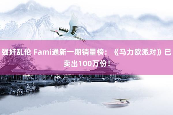 强奸乱伦 Fami通新一期销量榜：《马力欧派对》已卖出100万份！