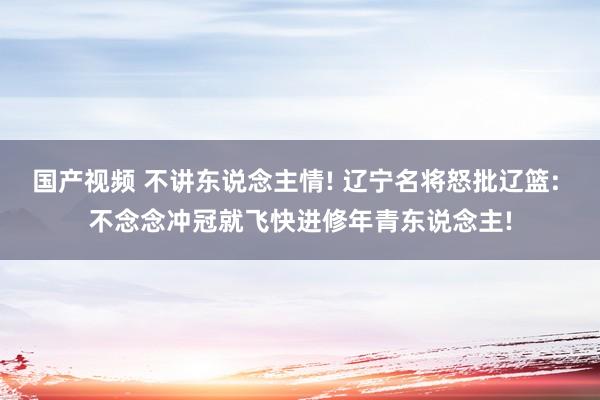 国产视频 不讲东说念主情! 辽宁名将怒批辽篮: 不念念冲冠就飞快进修年青东说念主!