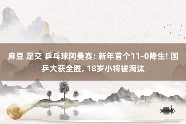 麻豆 足交 乒乓球阿曼赛: 新年首个11-0降生! 国乒大获全胜， 18岁小将被淘汰