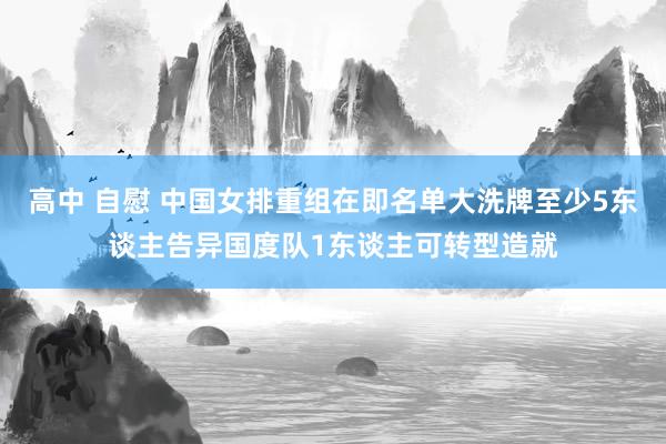 高中 自慰 中国女排重组在即名单大洗牌至少5东谈主告异国度队1东谈主可转型造就