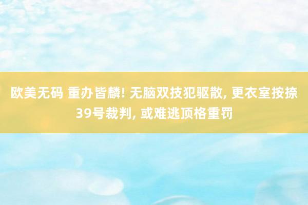 欧美无码 重办皆麟! 无脑双技犯驱散， 更衣室按捺39号裁判， 或难逃顶格重罚