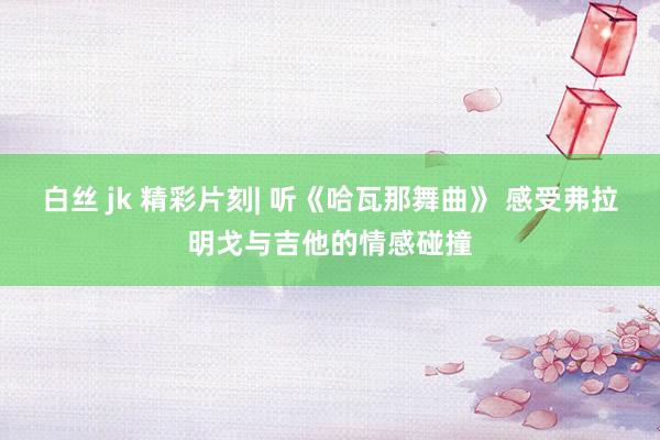 白丝 jk 精彩片刻| 听《哈瓦那舞曲》 感受弗拉明戈与吉他的情感碰撞