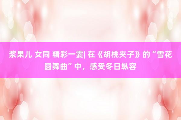 浆果儿 女同 精彩一霎| 在《胡桃夹子》的“雪花圆舞曲”中，感受冬日纵容