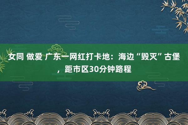 女同 做爱 广东一网红打卡地：海边“毁灭”古堡，距市区30分钟路程
