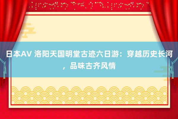 日本AV 洛阳天国明堂古迹六日游：穿越历史长河，品味古齐风情