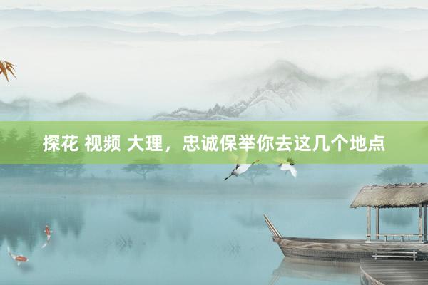 探花 视频 大理，忠诚保举你去这几个地点