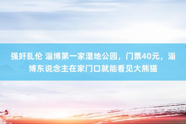 强奸乱伦 淄博第一家湿地公园，门票40元，淄博东说念主在家门口就能看见大熊猫