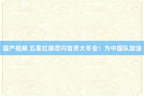 国产视频 五星红旗忽闪皆灵大冬会！为中国队加油