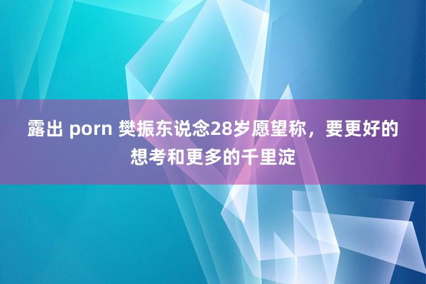 露出 porn 樊振东说念28岁愿望称，要更好的想考和更多的千里淀