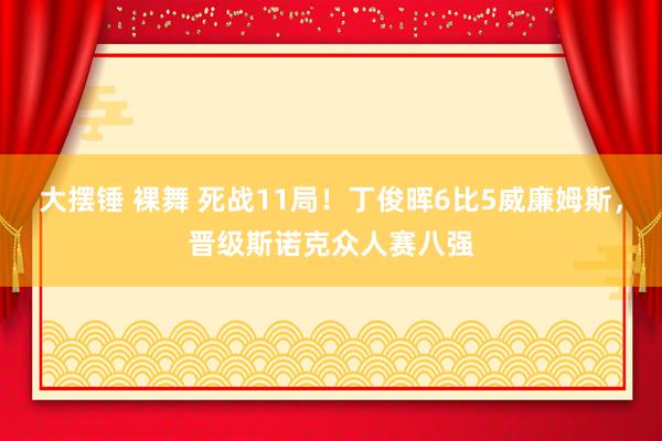 大摆锤 裸舞 死战11局！丁俊晖6比5威廉姆斯，晋级斯诺克众人赛八强