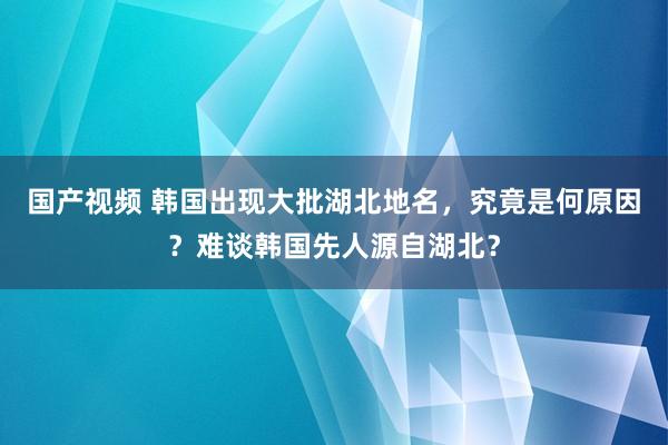 国产视频 韩国出现大批湖北地名，究竟是何原因？难谈韩国先人源自湖北？