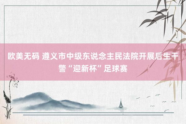 欧美无码 遵义市中级东说念主民法院开展后生干警“迎新杯”足球赛