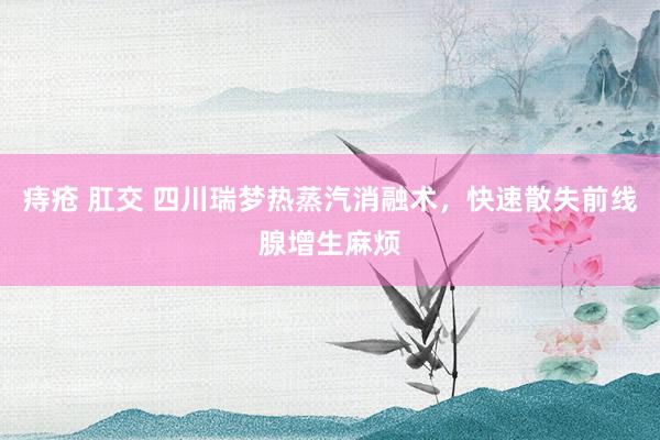 痔疮 肛交 四川瑞梦热蒸汽消融术，快速散失前线腺增生麻烦