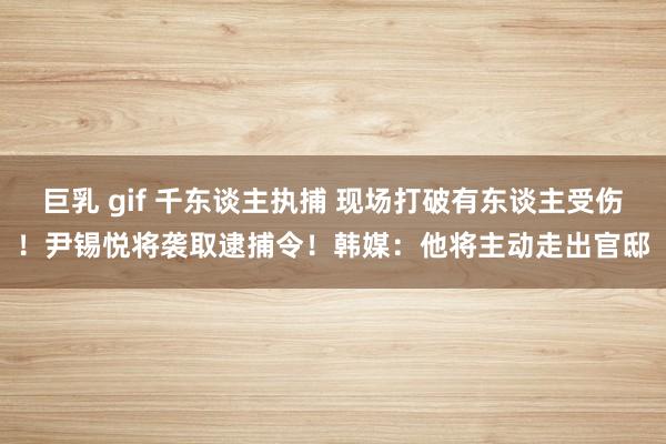 巨乳 gif 千东谈主执捕 现场打破有东谈主受伤！尹锡悦将袭取逮捕令！韩媒：他将主动走出官邸