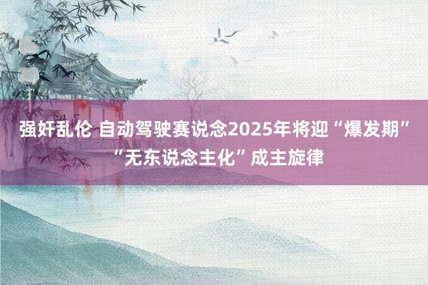 强奸乱伦 自动驾驶赛说念2025年将迎“爆发期” “无东说念主化”成主旋律