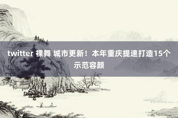 twitter 裸舞 城市更新！本年重庆提速打造15个示范容颜