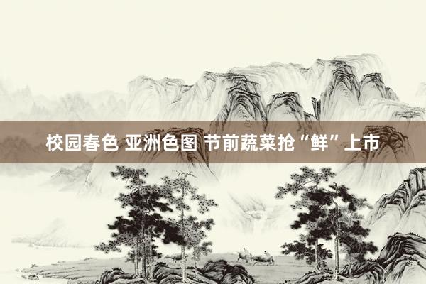 校园春色 亚洲色图 节前蔬菜抢“鲜”上市