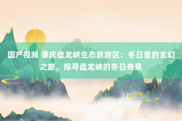 国产视频 肇庆盘龙峡生态旅游区：冬日里的玄幻之旅，探寻盘龙峡的冬日奇景