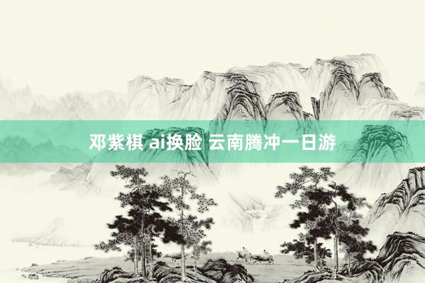邓紫棋 ai换脸 云南腾冲一日游