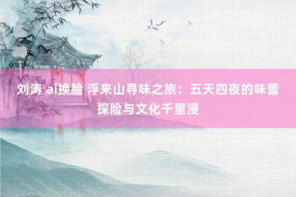 刘涛 ai换脸 浮来山寻味之旅：五天四夜的味蕾探险与文化千里浸