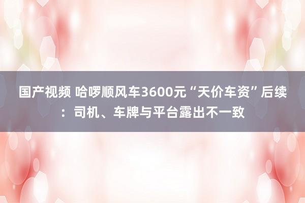 国产视频 哈啰顺风车3600元“天价车资”后续：司机、车牌与平台露出不一致