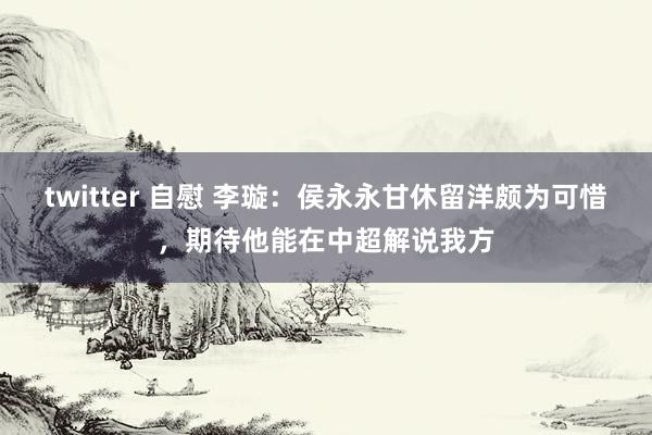 twitter 自慰 李璇：侯永永甘休留洋颇为可惜，期待他能在中超解说我方