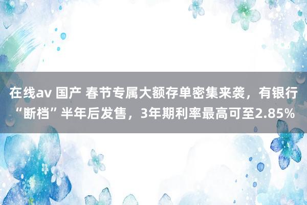 在线av 国产 春节专属大额存单密集来袭，有银行“断档”半年后发售，3年期利率最高可至2.85%