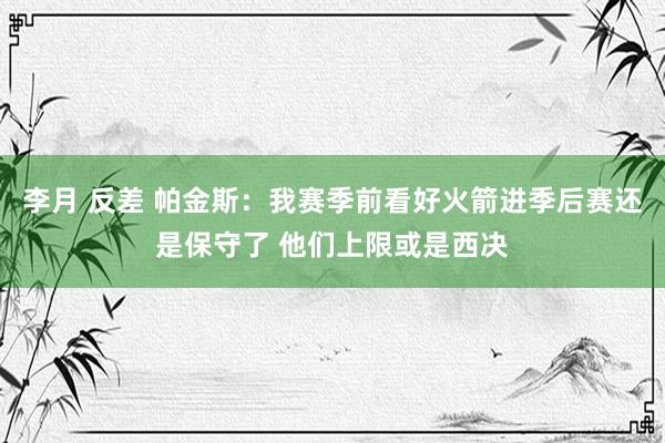 李月 反差 帕金斯：我赛季前看好火箭进季后赛还是保守了 他们上限或是西决