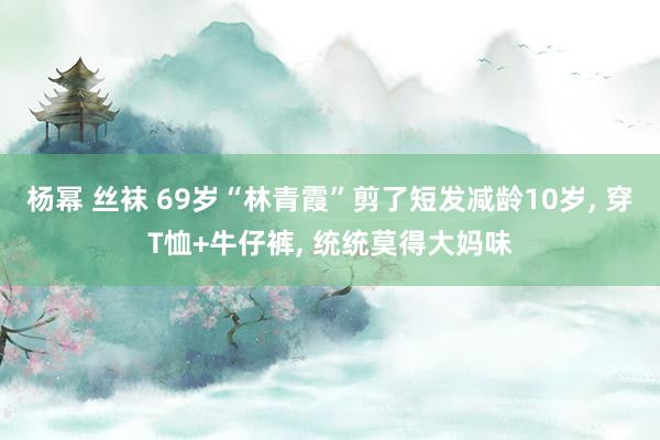 杨幂 丝袜 69岁“林青霞”剪了短发减龄10岁， 穿T恤+牛仔裤， 统统莫得大妈味