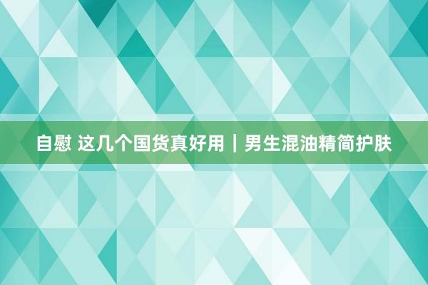 自慰 这几个国货真好用｜男生混油精简护肤