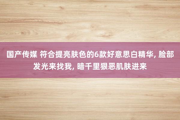 国产传媒 符合提亮肤色的6款好意思白精华， 脸部发光来找我， 暗千里狠恶肌肤进来