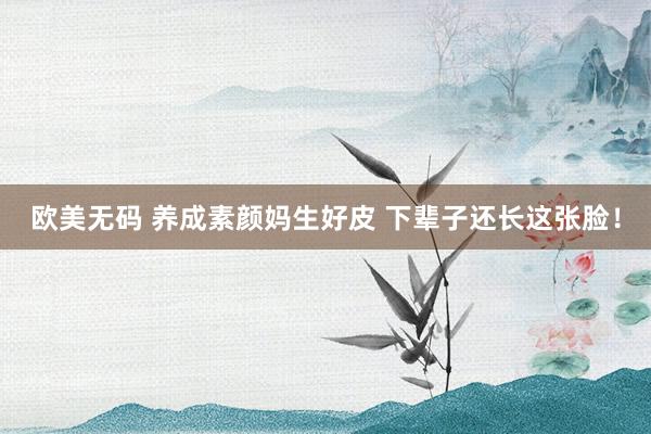 欧美无码 养成素颜妈生好皮 下辈子还长这张脸!