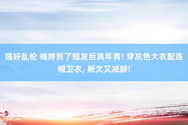 强奸乱伦 梅婷剪了短发后真年青! 穿灰色大衣配连帽卫衣， 斯文又减龄!