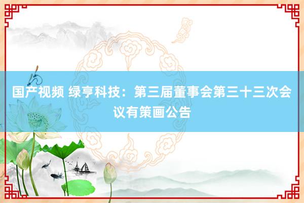 国产视频 绿亨科技：第三届董事会第三十三次会议有策画公告