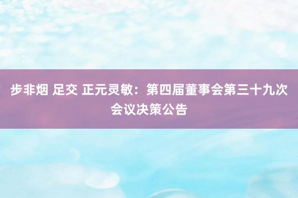 步非烟 足交 正元灵敏：第四届董事会第三十九次会议决策公告