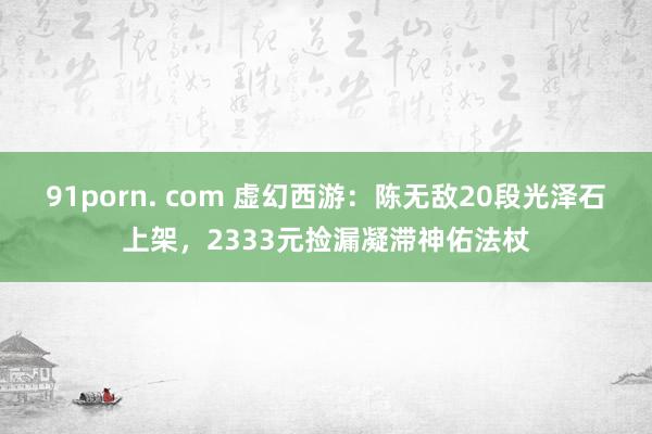 91porn. com 虚幻西游：陈无敌20段光泽石上架，2333元捡漏凝滞神佑法杖