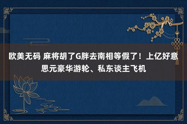 欧美无码 麻将胡了G胖去南相等假了！上亿好意思元豪华游轮、私东谈主飞机
