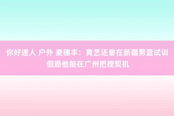 你好迷人 户外 麦穗丰：黄艺还曾在新疆男篮试训 但愿他能在广州把捏契机