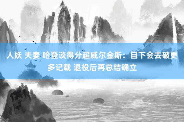 人妖 夫妻 哈登谈得分超威尔金斯：目下会去破更多记载 退役后再总结确立